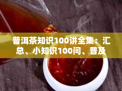 普洱茶知识100讲全集：汇总、小知识100问、普及