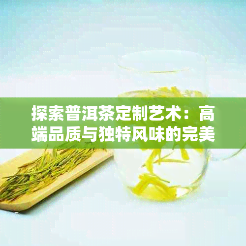 探索普洱茶定制艺术：高端品质与独特风味的完美结合