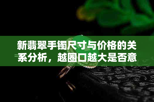 新翡翠手镯尺寸与价格的关系分析，越圈口越大是否意味着越贵？