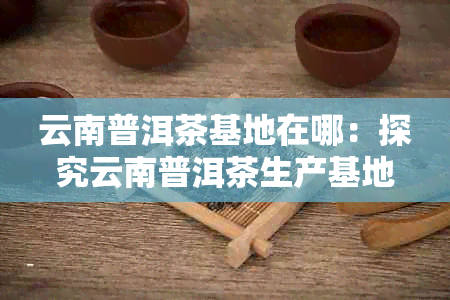 云南普洱茶基地在哪：探究云南普洱茶生产基地位置