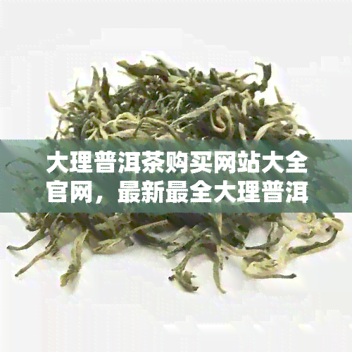 大理普洱茶购买网站大全官网，最新最全大理普洱茶购物网址 *** 