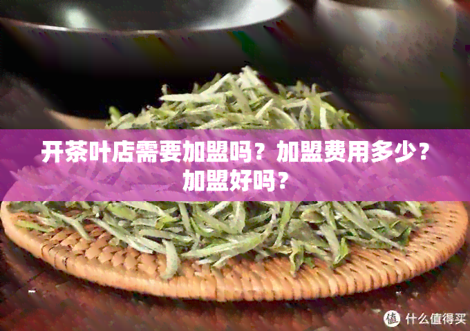 开茶叶店需要加盟吗？加盟费用多少？加盟好吗？