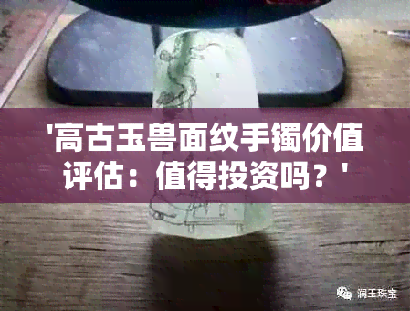 '高古玉兽面纹手镯价值评估：值得投资吗？'