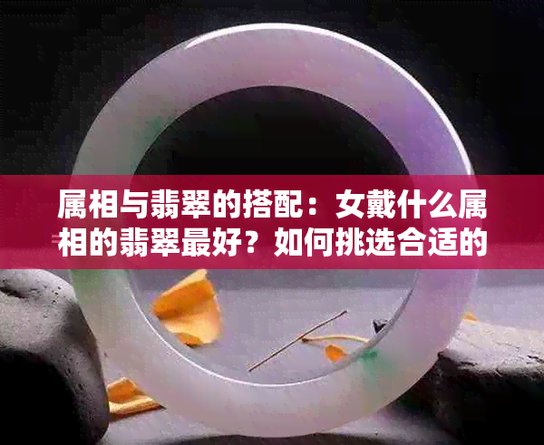 属相与翡翠的搭配：女戴什么属相的翡翠更好？如何挑选合适的翡翠饰品？