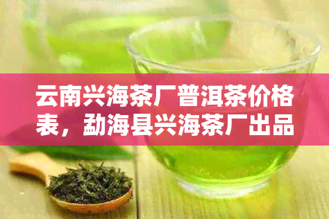 云南兴海茶厂普洱茶价格表，勐海县兴海茶厂出品的普洱茶砖