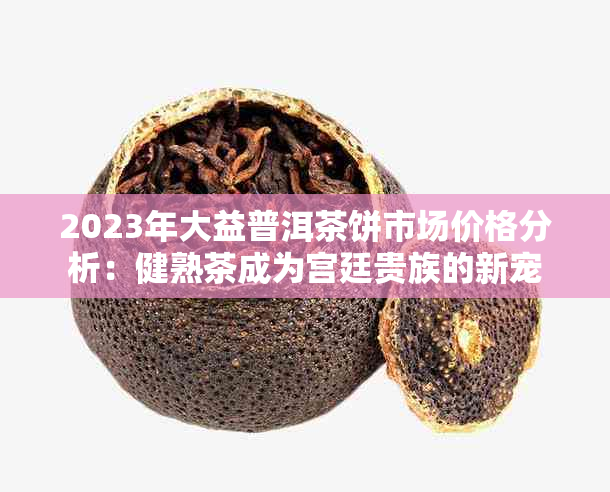 2023年大益普洱茶饼市场价格分析：健熟茶成为宫廷贵族的新宠
