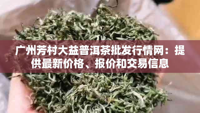 广州芳村大益普洱茶批发行情网：提供最新价格、报价和交易信息