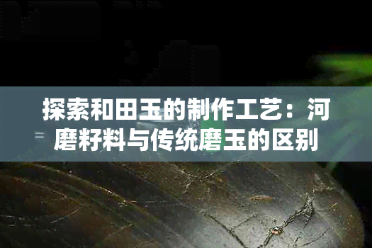 探索和田玉的制作工艺：河磨籽料与传统磨玉的区别