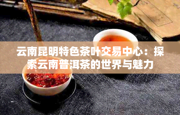 云南昆明特色茶叶交易中心：探索云南普洱茶的世界与魅力