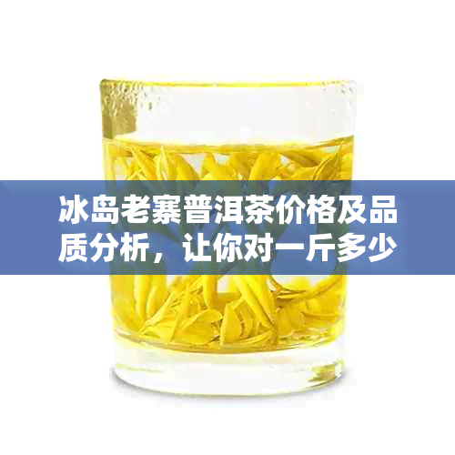 冰岛老寨普洱茶价格及品质分析，让你对一斤多少钱有更全面的了解