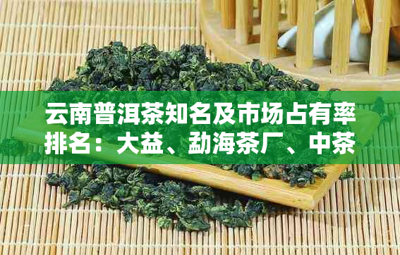 云南普洱茶知名及市场占有率排名：大益、勐海茶厂、中茶股份等