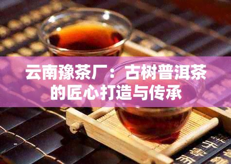 云南豫茶厂：古树普洱茶的匠心打造与传承