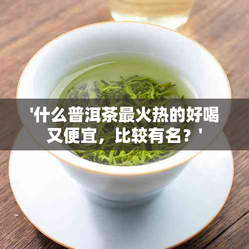 '什么普洱茶最火热的好喝又便宜，比较有名？'