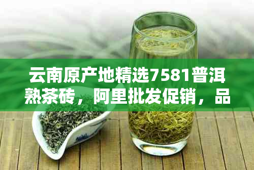 云南原产地精选7581普洱熟茶砖，阿里批发促销，品质保证，价格实