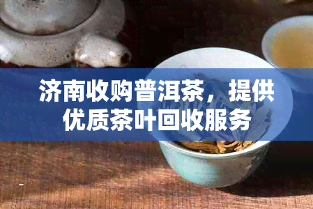 济南收购普洱茶，提供优质茶叶回收服务