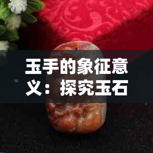 玉手的象征意义：探究玉石在不同文化中的寓意及用途