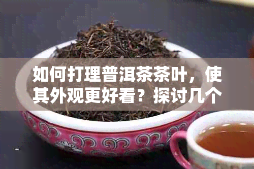 如何打理普洱茶茶叶，使其外观更好看？探讨几个实用技巧与建议！