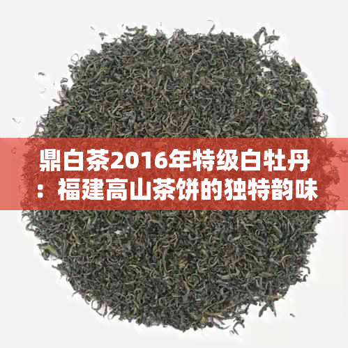 鼎白茶2016年特级白牡丹：福建高山茶饼的独特韵味