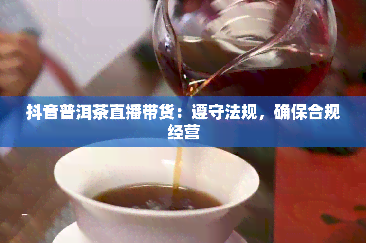 抖音普洱茶直播带货：遵守法规，确保合规经营