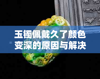 玉镯佩戴久了颜色变深的原因与解决方法，了解这些让你的玉镯更持久亮丽