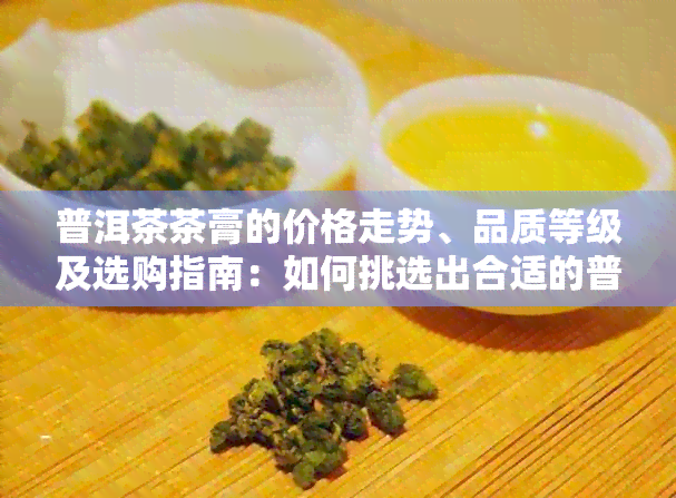 普洱茶茶膏的价格走势、品质等级及选购指南：如何挑选出合适的普洱茶茶膏？