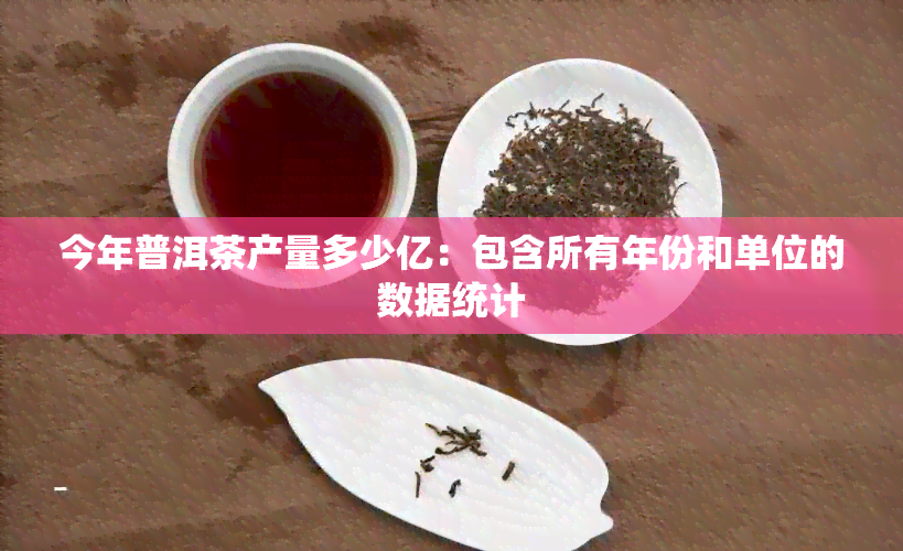 今年普洱茶产量多少亿：包含所有年份和单位的数据统计