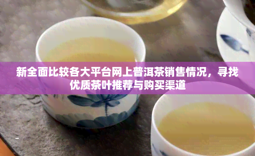 新全面比较各大平台网上普洱茶销售情况，寻找优质茶叶推荐与购买渠道