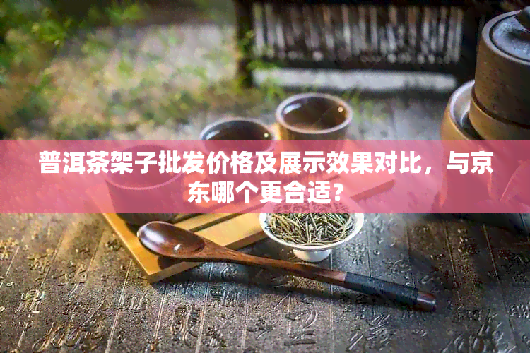 普洱茶架子批发价格及展示效果对比，与京东哪个更合适？