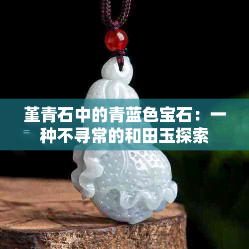 堇青石中的青蓝色宝石：一种不寻常的和田玉探索