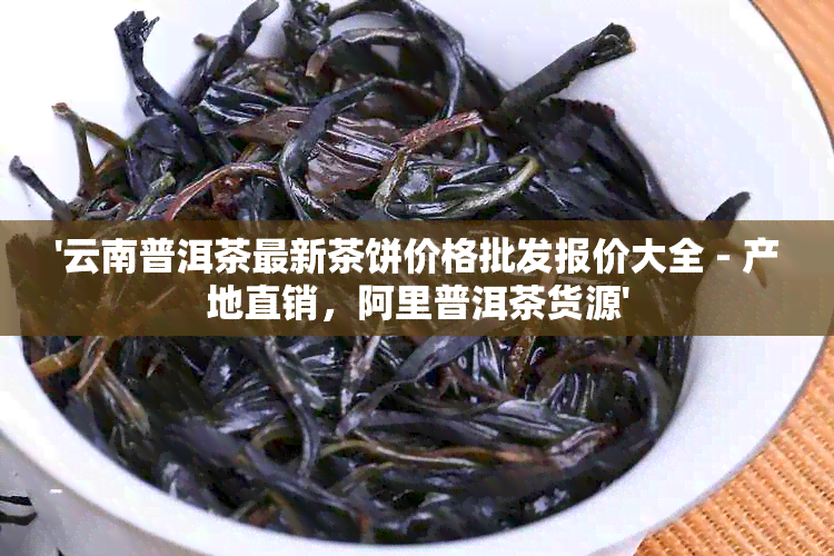 '云南普洱茶最新茶饼价格批发报价大全 - 产地直销，阿里普洱茶货源'