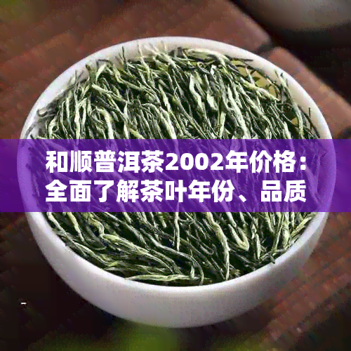 和顺普洱茶2002年价格：全面了解茶叶年份、品质及市场行情