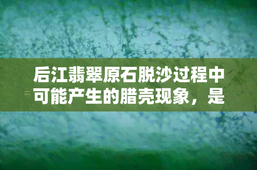 后江翡翠原石脱沙过程中可能产生的腊壳现象，是真的吗？如何辨别与预防？