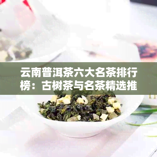 云南普洱茶六大名茶排行榜：古树茶与名茶精选推荐