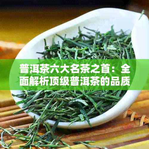 普洱茶六大名茶之首：全面解析顶级普洱茶的品质、产地与独特魅力