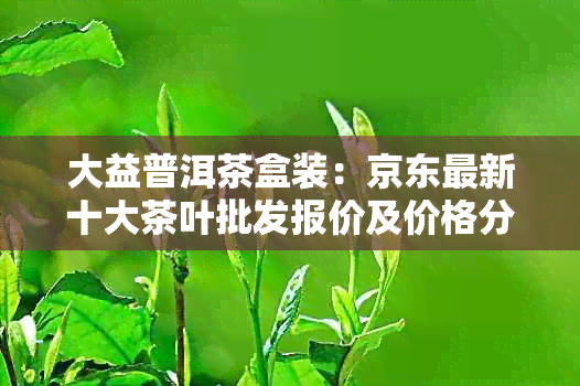 大益普洱茶盒装：京东最新十大茶叶批发报价及价格分析