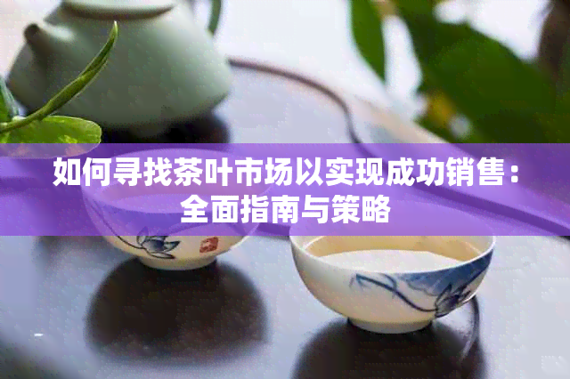 如何寻找茶叶市场以实现成功销售：全面指南与策略