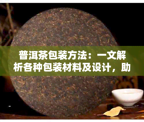 普洱茶包装方法：一文解析各种包装材料及设计，助您选购最适合的茶包装