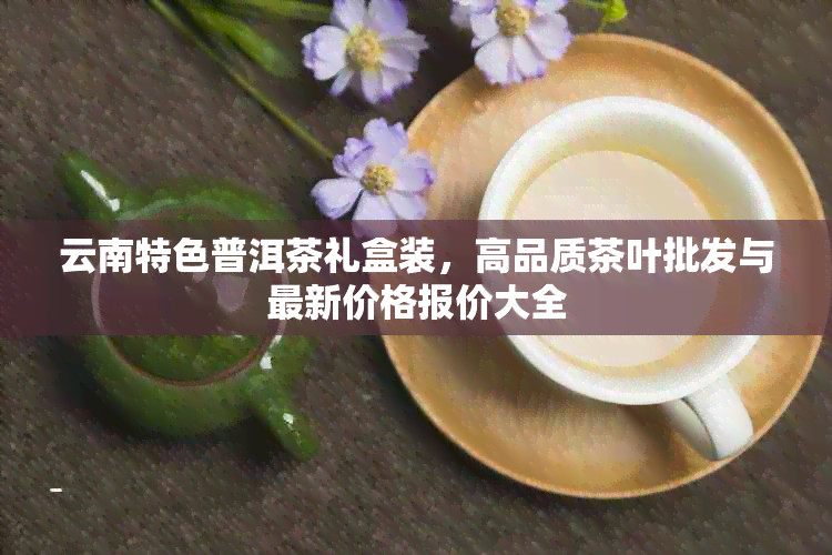 云南特色普洱茶礼盒装，高品质茶叶批发与最新价格报价大全