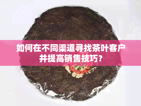 如何在不同渠道寻找茶叶客户并提高销售技巧？