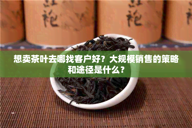 想卖茶叶去哪找客户好？大规模销售的策略和途径是什么？