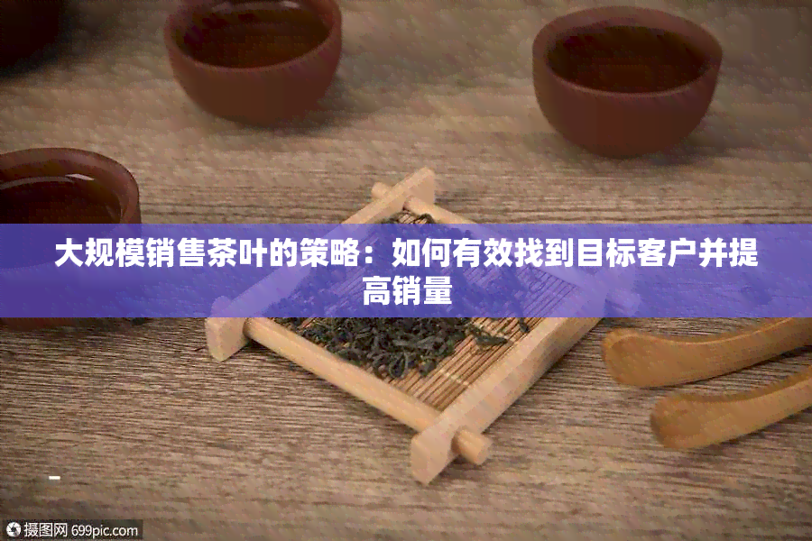 大规模销售茶叶的策略：如何有效找到目标客户并提高销量