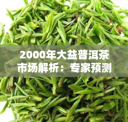 2000年大益普洱茶市场解析：专家预测价格走势与最新行情分析