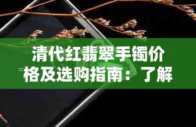 清代红翡翠手镯价格及选购指南：了解历史、品质和市场行情