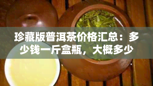 珍藏版普洱茶价格汇总：多少钱一斤盒瓶，大概多少钱？