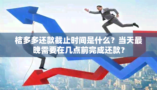 桔多多还款截止时间是什么？当天最晚需要在几点前完成还款？