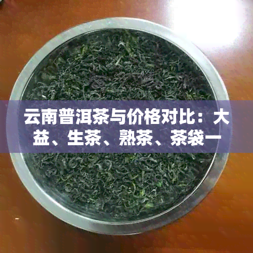 云南普洱茶与价格对比：大益、生茶、熟茶、茶袋一袋多少钱？