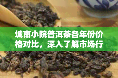 城南小院普洱茶各年份价格对比，深入了解市场行情及品质优劣