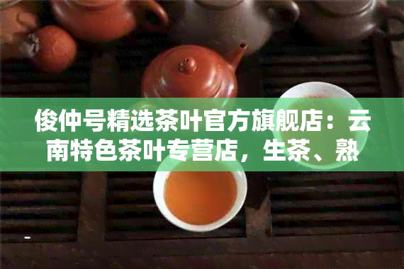 俊仲号精选茶叶官方旗舰店：云南特色茶叶专营店，生茶、熟茶一应俱全