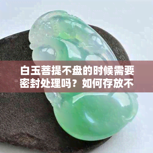 白玉菩提不盘的时候需要密封处理吗？如何存放不戴的白玉菩提？