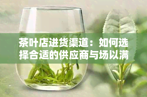 茶叶店进货渠道：如何选择合适的供应商与场以满足茶叶销售需求